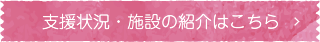 支援状況・施設の紹介はこちら